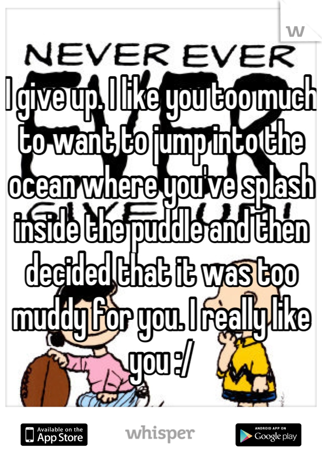 I give up. I like you too much to want to jump into the ocean where you've splash inside the puddle and then decided that it was too muddy for you. I really like you :/