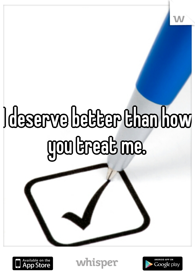 I deserve better than how you treat me. 