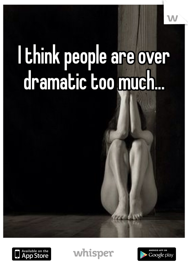 I think people are over dramatic too much...