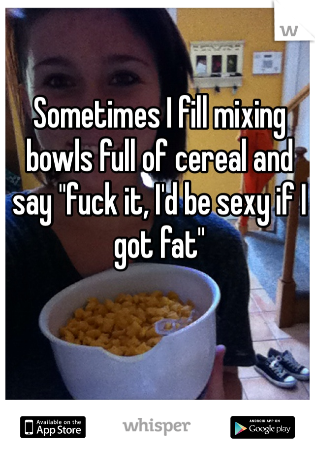 Sometimes I fill mixing bowls full of cereal and say "fuck it, I'd be sexy if I got fat"