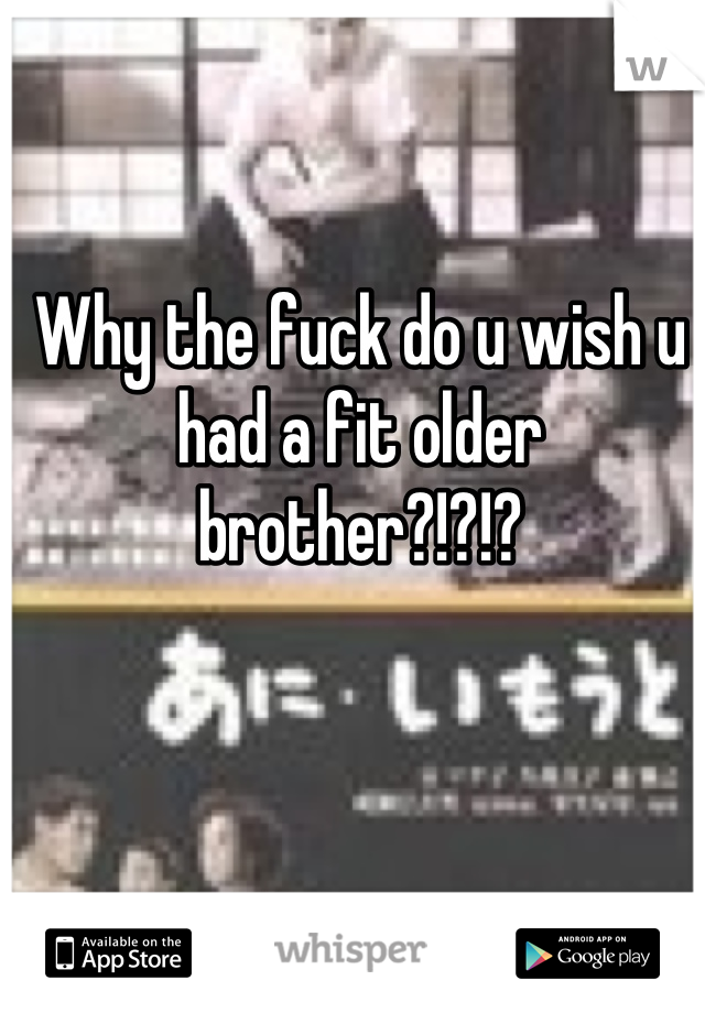 Why the fuck do u wish u had a fit older brother?!?!?
