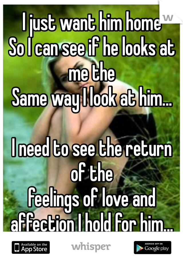 I just want him home 
So I can see if he looks at me the 
Same way I look at him...

I need to see the return of the 
feelings of love and affection I hold for him...