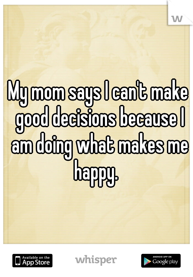 My mom says I can't make good decisions because I am doing what makes me happy.  