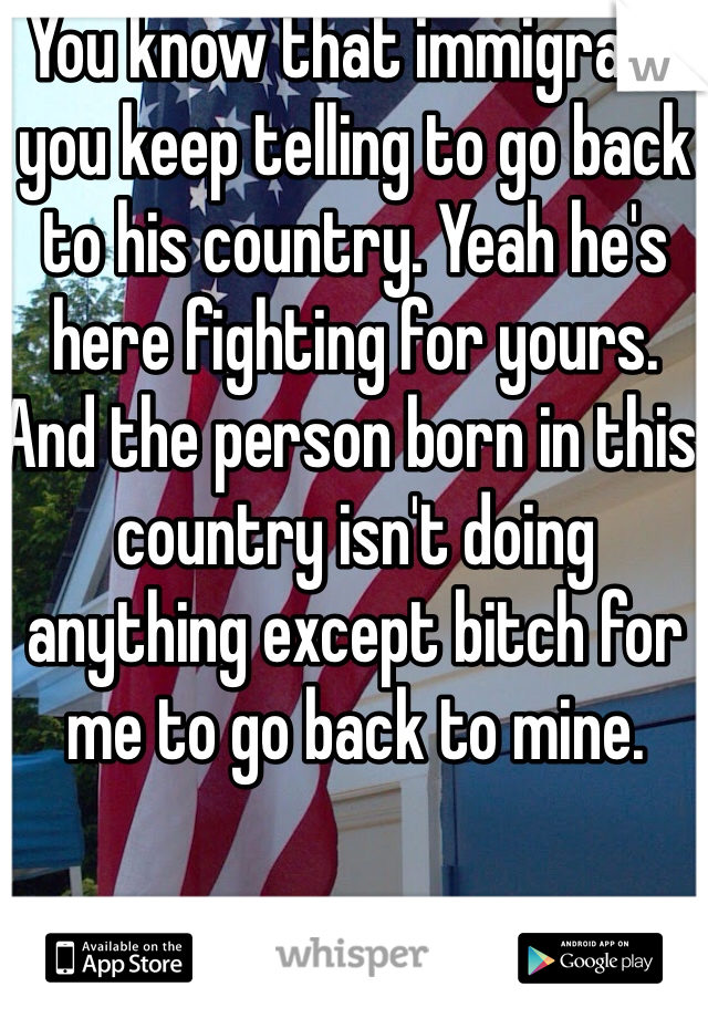 You know that immigrant you keep telling to go back to his country. Yeah he's here fighting for yours. And the person born in this country isn't doing anything except bitch for me to go back to mine. 