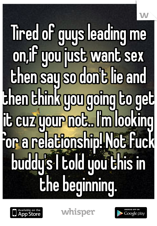 Tired of guys leading me on,if you just want sex then say so don't lie and then think you going to get it cuz your not.. I'm looking for a relationship! Not fuck buddy's I told you this in the beginning.  