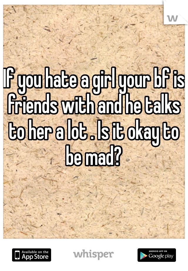 
If you hate a girl your bf is friends with and he talks to her a lot . Is it okay to be mad?