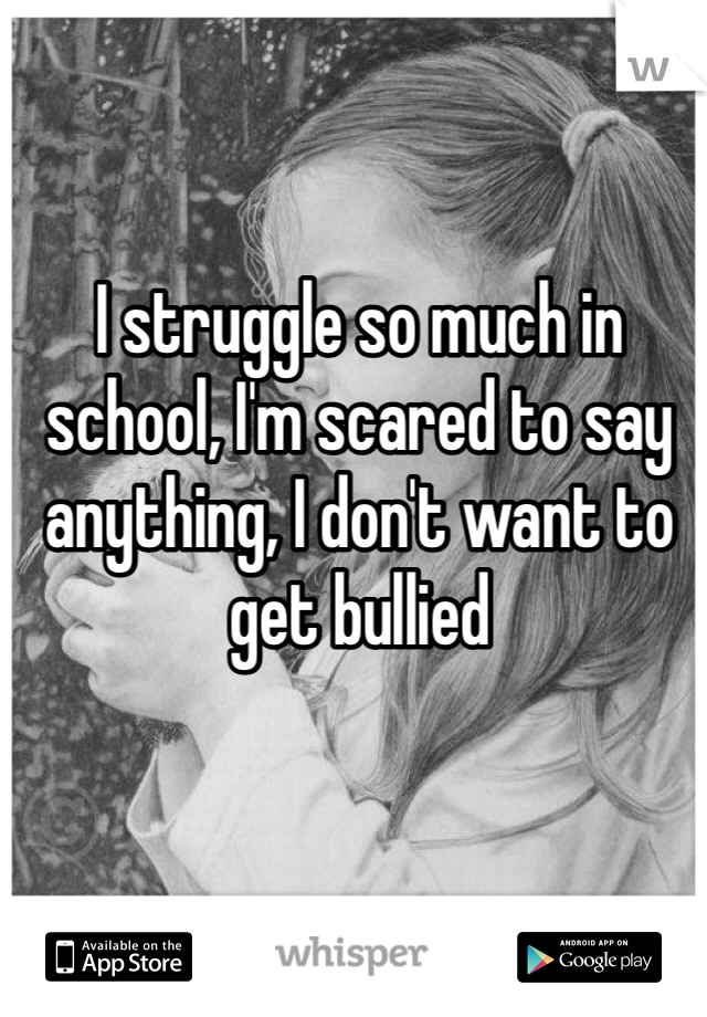 I struggle so much in school, I'm scared to say anything, I don't want to get bullied 