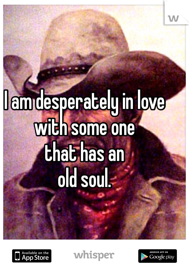 I am desperately in love
with some one 
that has an 
old soul.