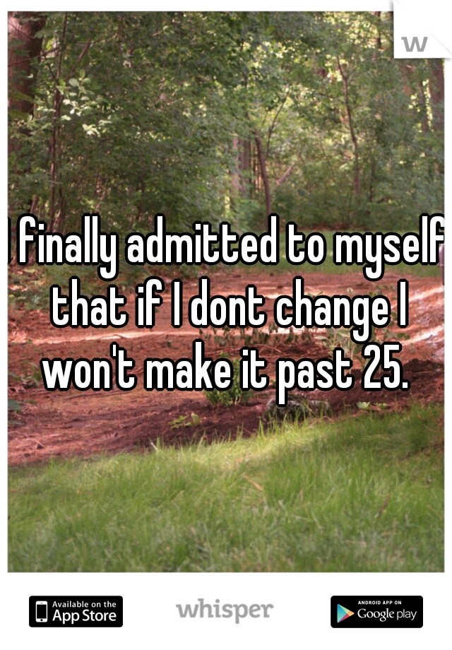 I finally admitted to myself that if I dont change I won't make it past 25. 