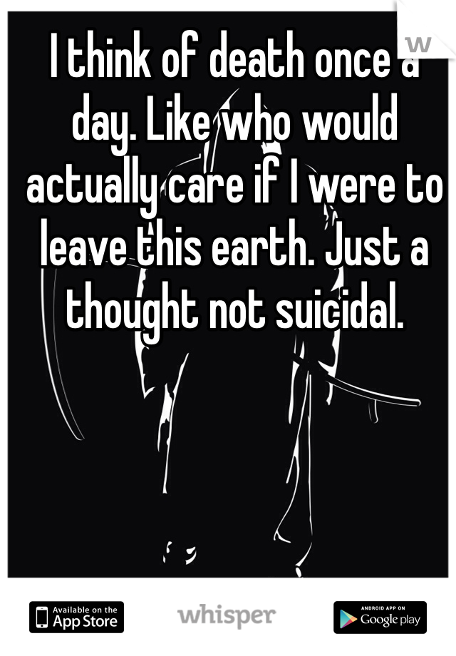 I think of death once a day. Like who would actually care if I were to leave this earth. Just a thought not suicidal.