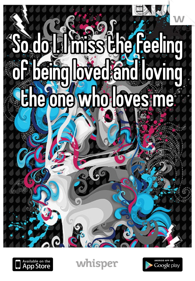 So do I. I miss the feeling of being loved and loving the one who loves me