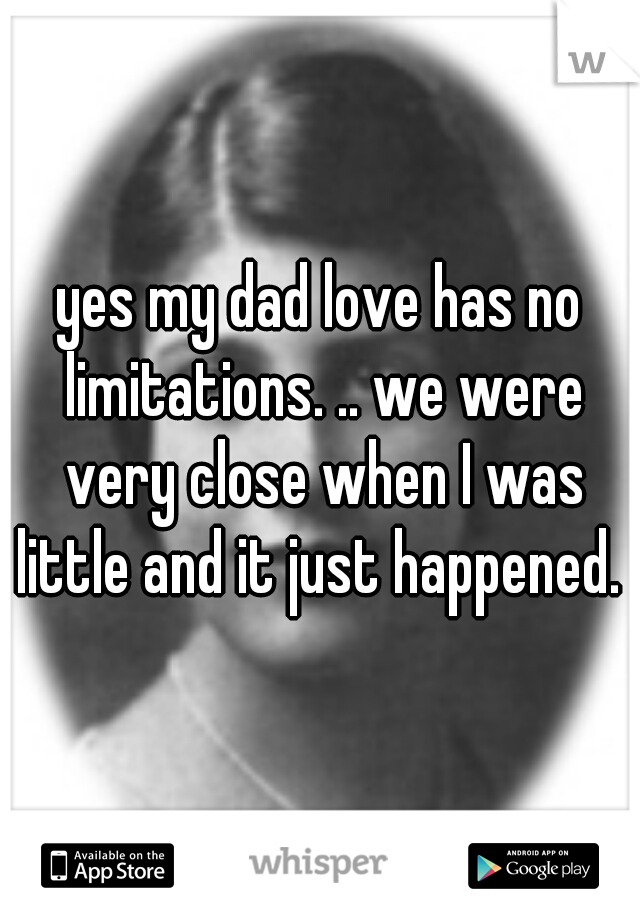 yes my dad love has no limitations. .. we were very close when I was little and it just happened. 