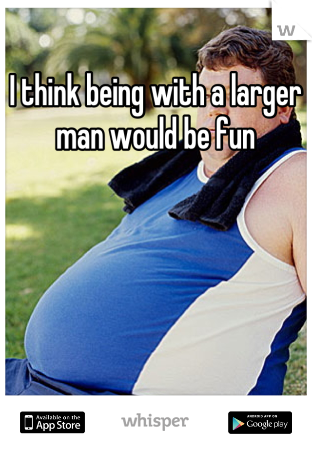 I think being with a larger man would be fun