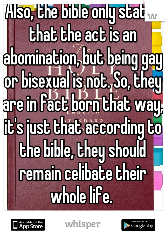 Also, the bible only states that the act is an abomination, but being gay or bisexual is not. So, they are in fact born that way, it's just that according to the bible, they should remain celibate their whole life. 