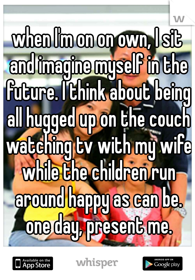 when I'm on on own, I sit and imagine myself in the future. I think about being all hugged up on the couch watching tv with my wife while the children run around happy as can be. one day, present me.