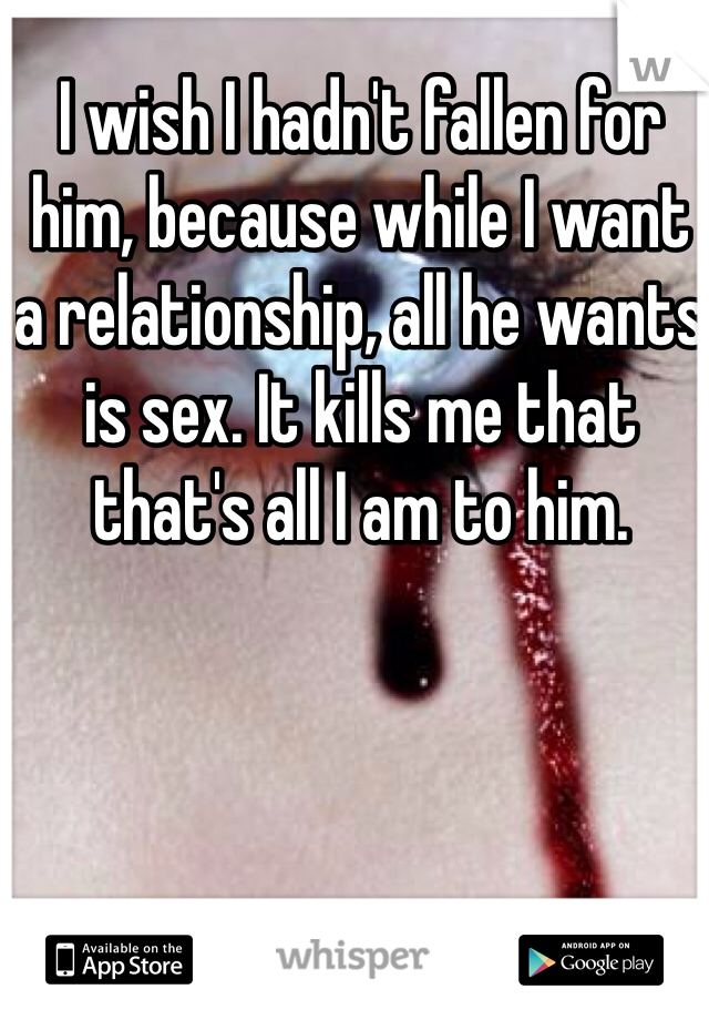 I wish I hadn't fallen for him, because while I want a relationship, all he wants is sex. It kills me that that's all I am to him.