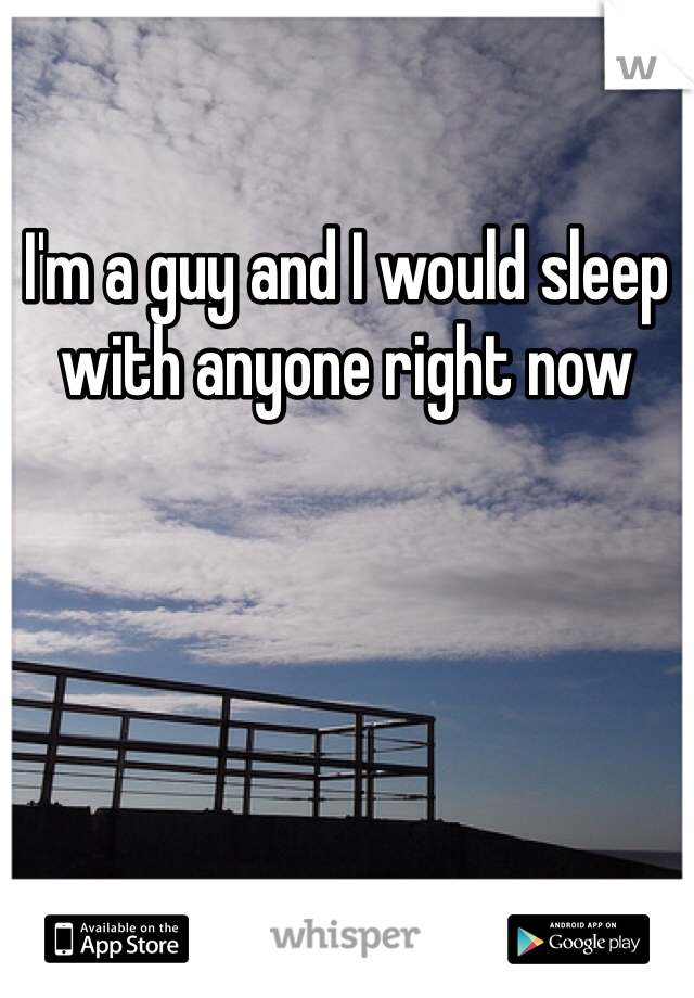 I'm a guy and I would sleep with anyone right now 