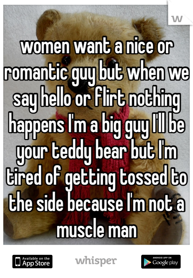 women want a nice or romantic guy but when we say hello or flirt nothing happens I'm a big guy I'll be your teddy bear but I'm tired of getting tossed to the side because I'm not a muscle man 