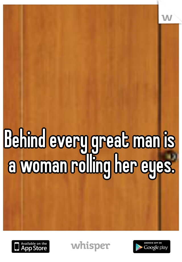 Behind every great man is a woman rolling her eyes.