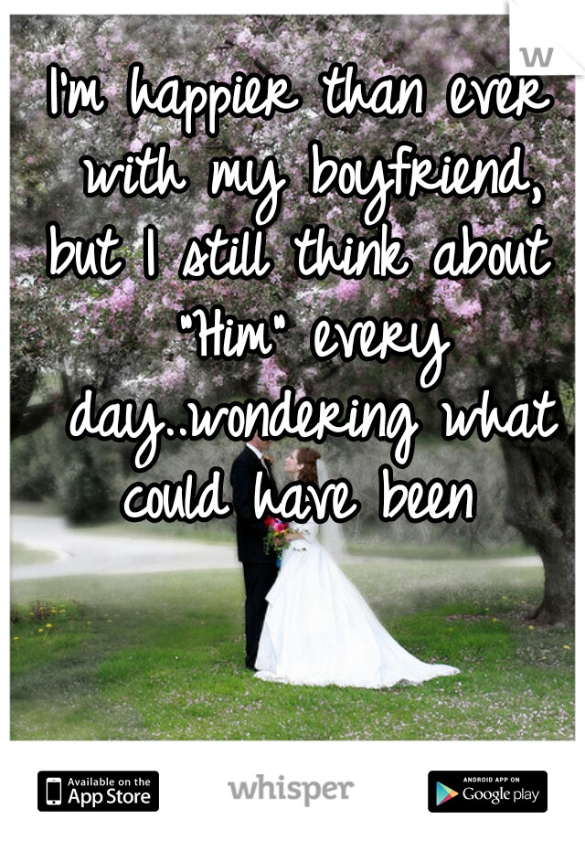 I'm happier than ever with my boyfriend, but I still think about  "Him" every day..wondering what could have been 