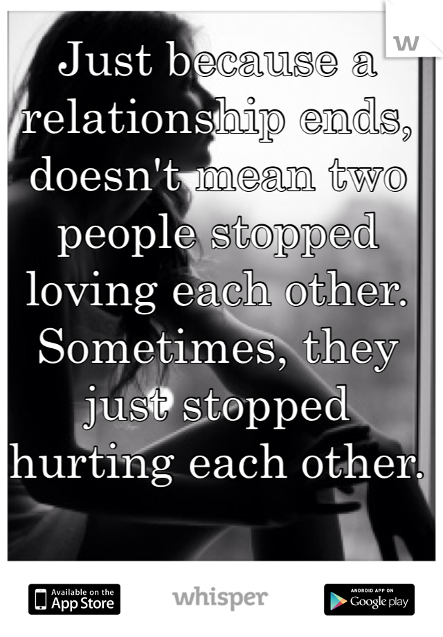 Just because a relationship ends, doesn't mean two people stopped loving each other. Sometimes, they just stopped hurting each other.