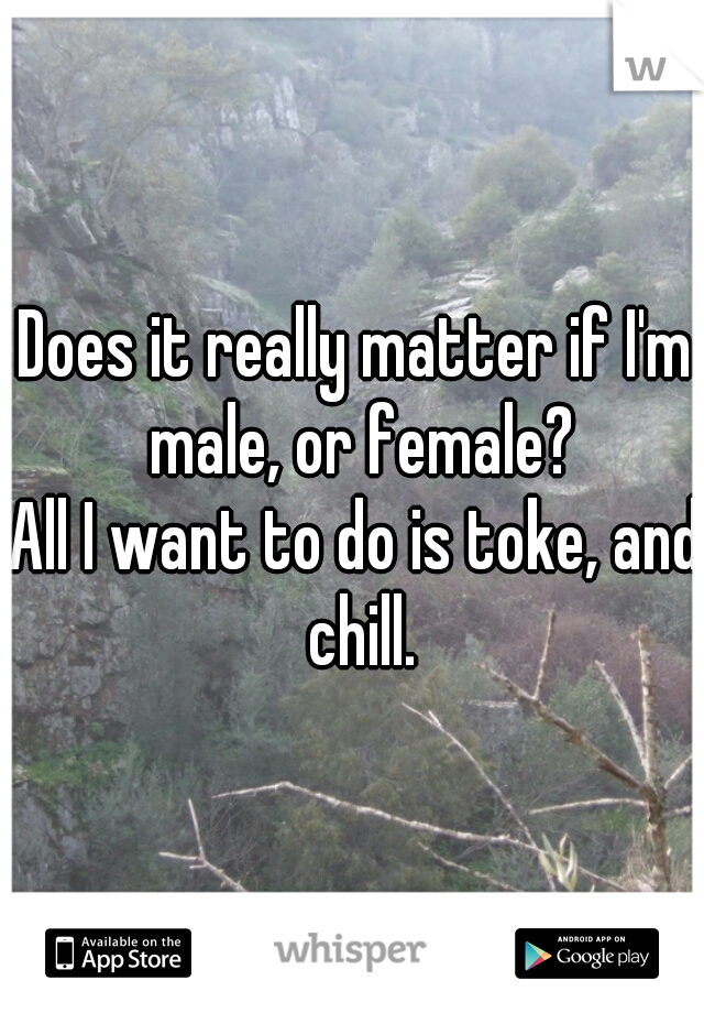 Does it really matter if I'm male, or female?
All I want to do is toke, and chill.