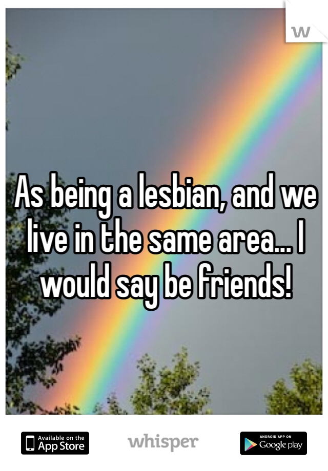 As being a lesbian, and we live in the same area... I would say be friends!