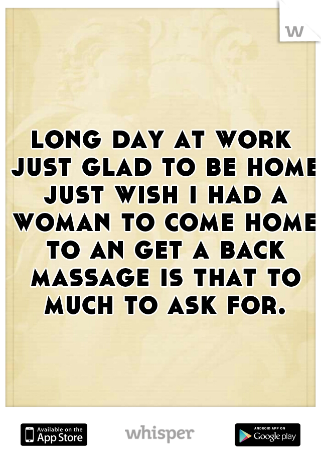 long day at work just glad to be home just wish i had a woman to come home to an get a back massage is that to much to ask for.