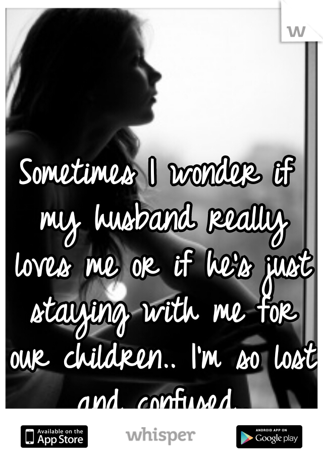 Sometimes I wonder if my husband really loves me or if he's just staying with me for our children.. I'm so lost and confused..