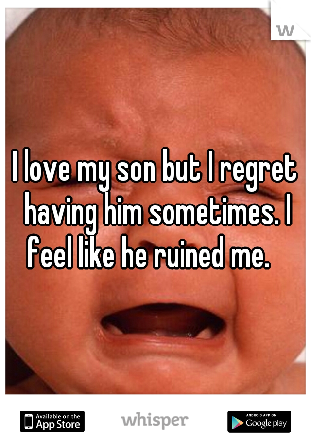 I love my son but I regret having him sometimes. I feel like he ruined me.   