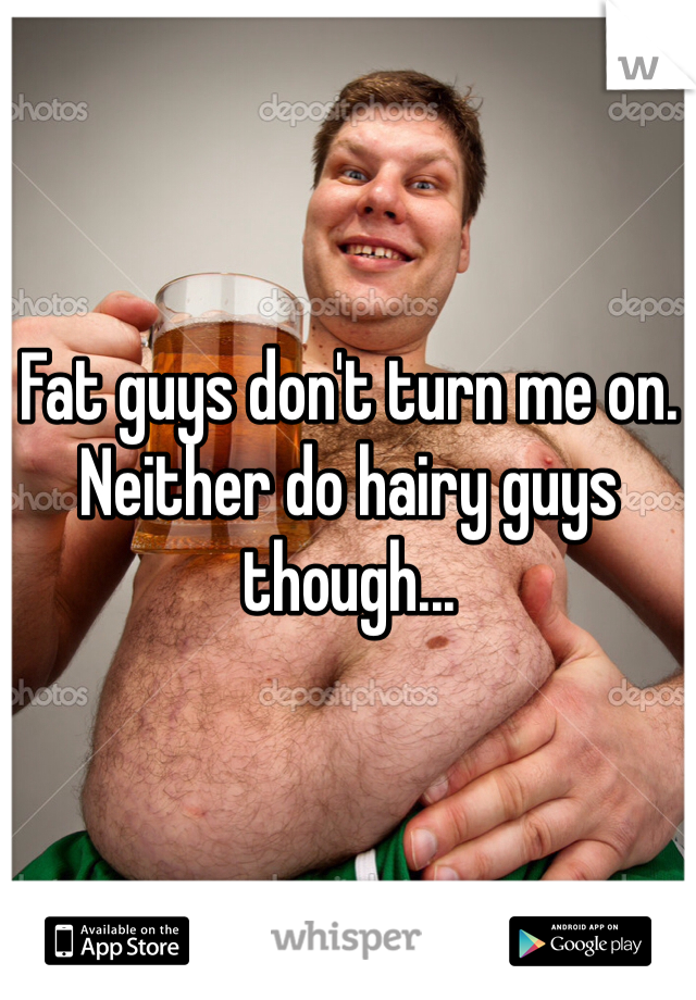 Fat guys don't turn me on. Neither do hairy guys though...