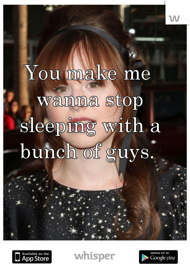 You make me wanna stop sleeping with a bunch of guys. 