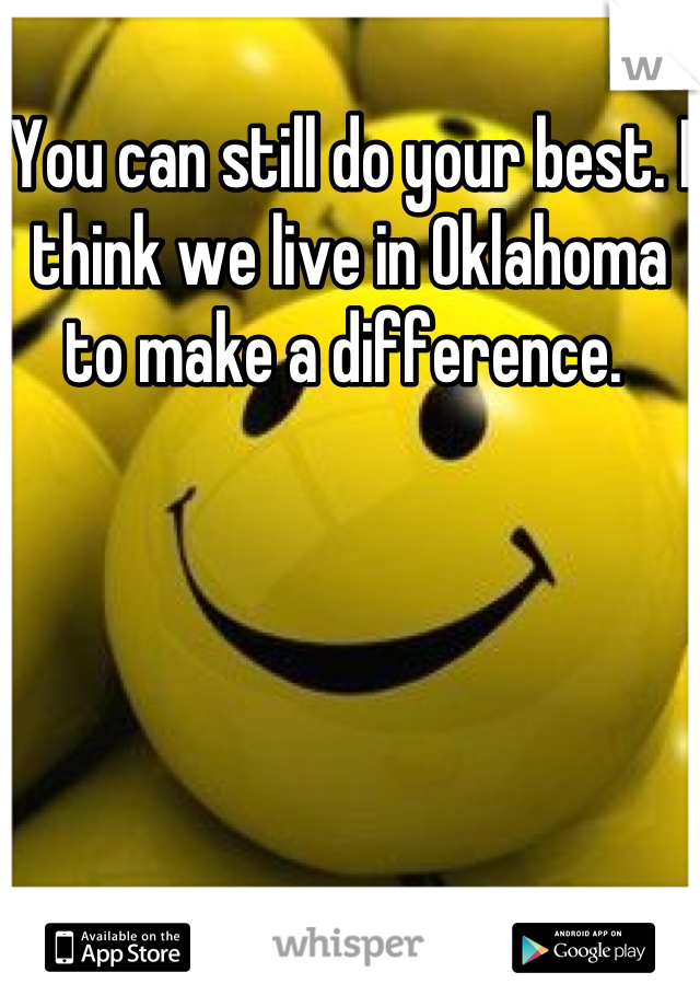 You can still do your best. I think we live in Oklahoma to make a difference. 