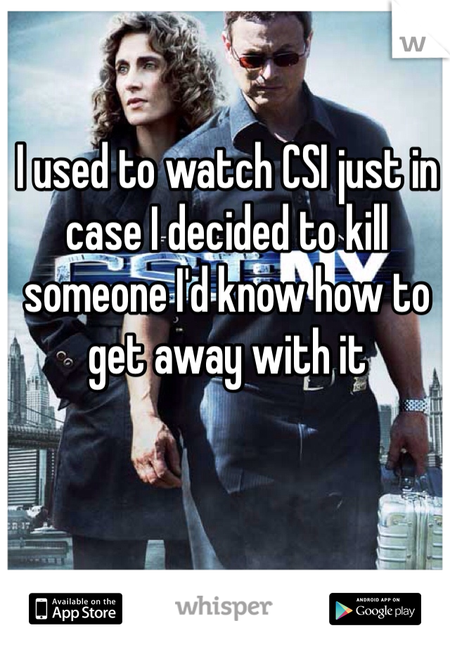 I used to watch CSI just in case I decided to kill someone I'd know how to get away with it 