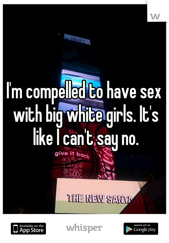 I'm compelled to have sex with big white girls. It's like I can't say no.