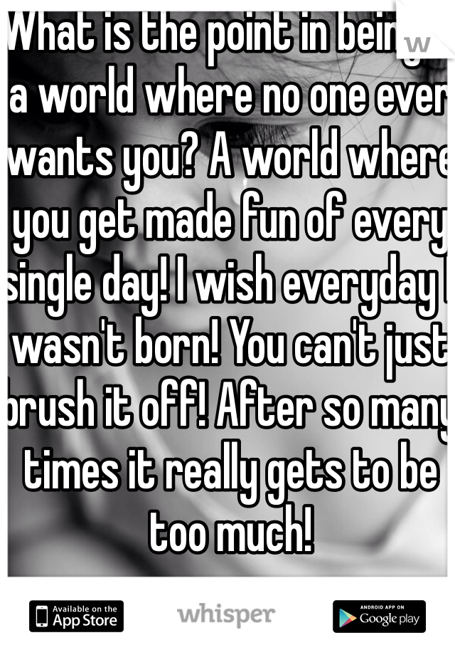 What is the point in being in a world where no one ever wants you? A world where you get made fun of every single day! I wish everyday I wasn't born! You can't just brush it off! After so many times it really gets to be too much! 