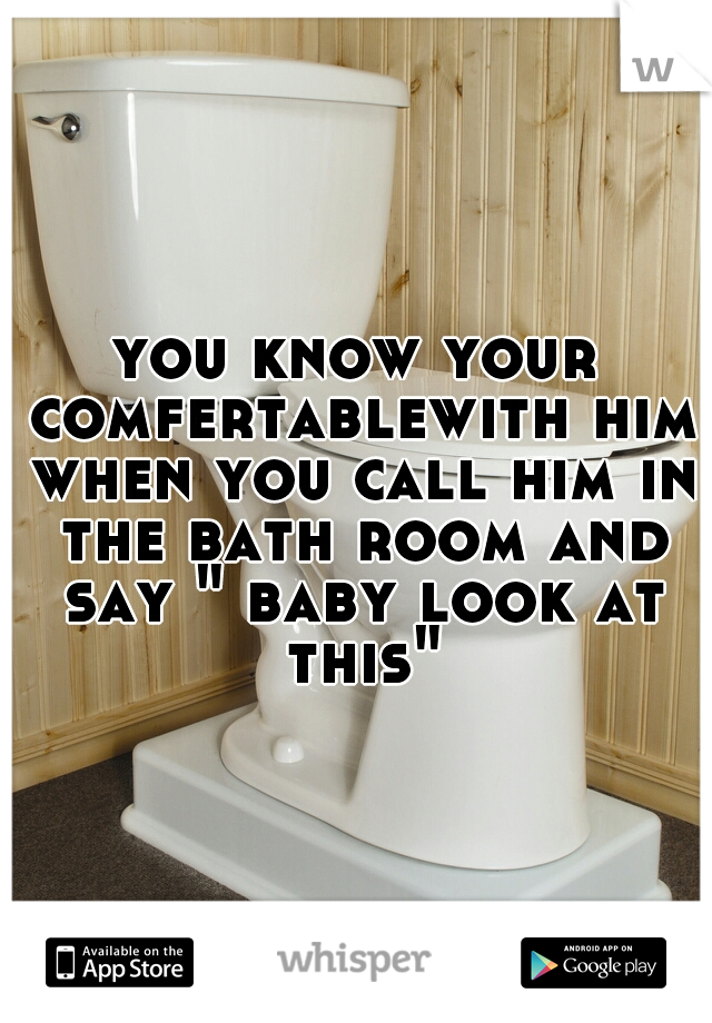 you know your comfertablewith him when you call him in the bath room and say " baby look at this"