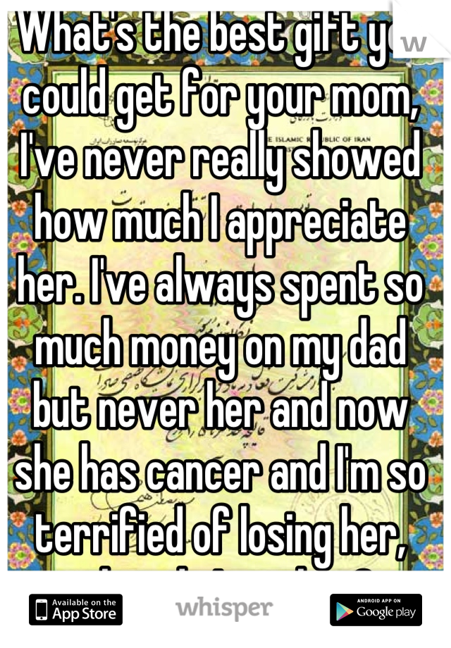 What's the best gift you could get for your mom, I've never really showed how much I appreciate her. I've always spent so much money on my dad but never her and now she has cancer and I'm so terrified of losing her, what do I get her?