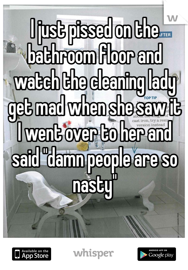 I just pissed on the bathroom floor and watch the cleaning lady get mad when she saw it 
I went over to her and said "damn people are so nasty"