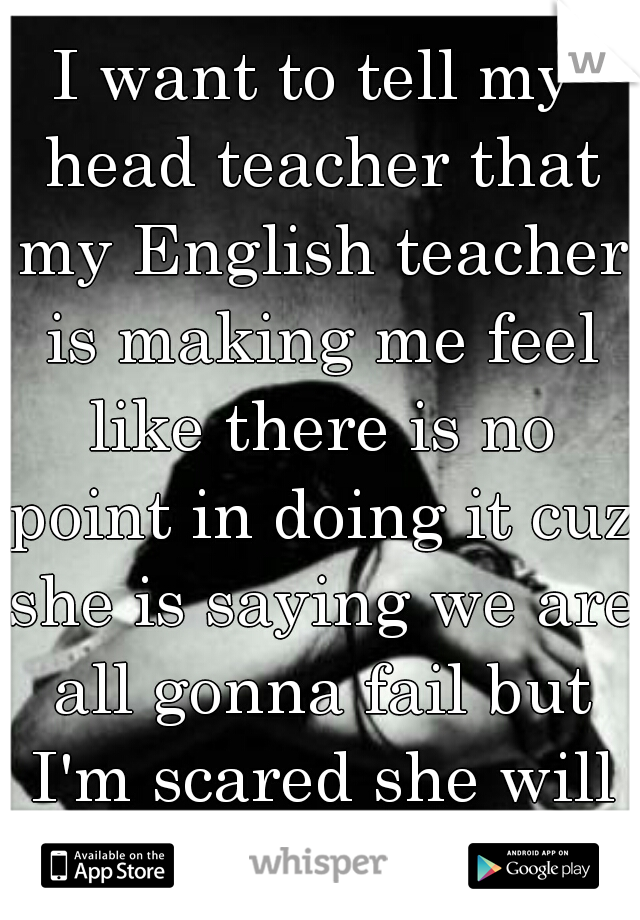 I want to tell my head teacher that my English teacher is making me feel like there is no point in doing it cuz she is saying we are all gonna fail but I'm scared she will keep me back help 