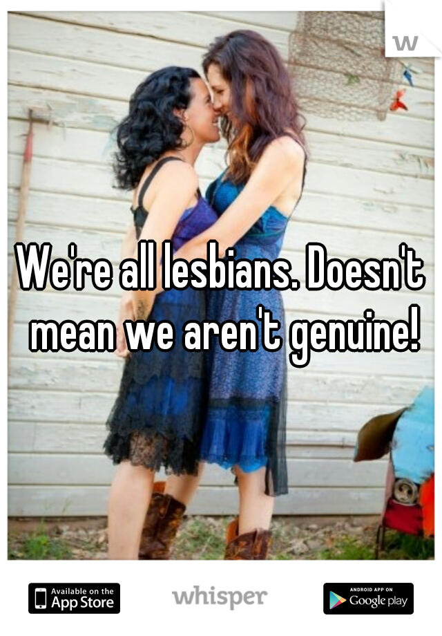 We're all lesbians. Doesn't mean we aren't genuine!