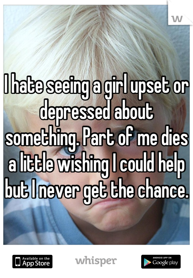 I hate seeing a girl upset or depressed about something. Part of me dies a little wishing I could help but I never get the chance.