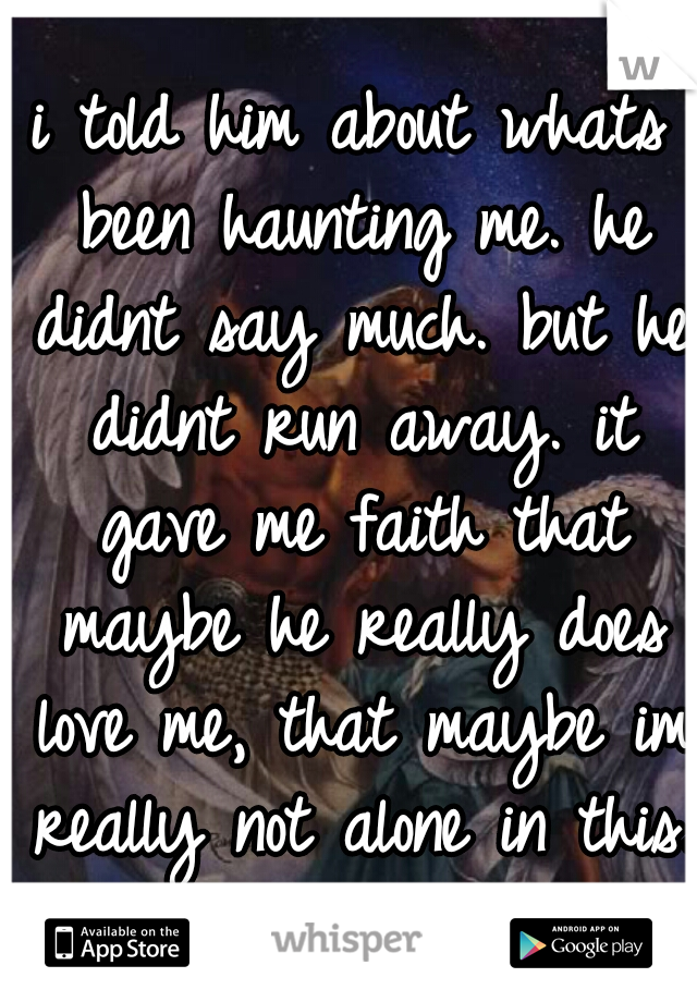 i told him about whats been haunting me. he didnt say much. but he didnt run away. it gave me faith that maybe he really does love me, that maybe im really not alone in this. 