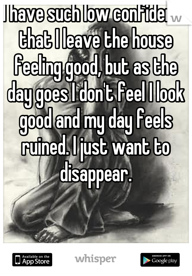 I have such low confidence that I leave the house feeling good, but as the day goes I don't feel I look good and my day feels ruined. I just want to disappear.