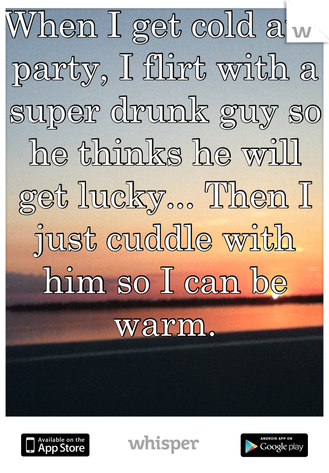 When I get cold at a party, I flirt with a super drunk guy so he thinks he will get lucky... Then I just cuddle with him so I can be warm.