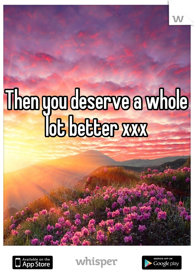 Then you deserve a whole lot better xxx