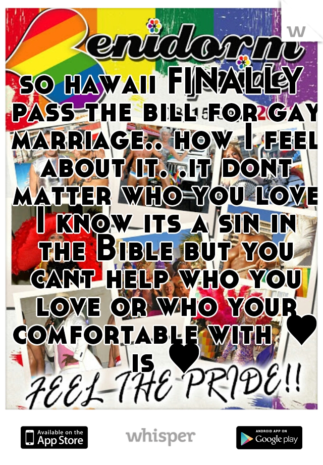 so hawaii FINALLY pass the bill for gay marriage.. how I feel about it. .it dont matter who you love I know its a sin in the Bible but you cant help who you love or who your comfortable with ♥ is ♥