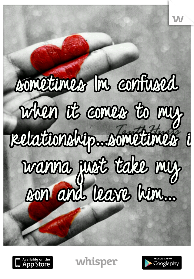 sometimes Im confused when it comes to my relationship...sometimes i wanna just take my son and leave him...