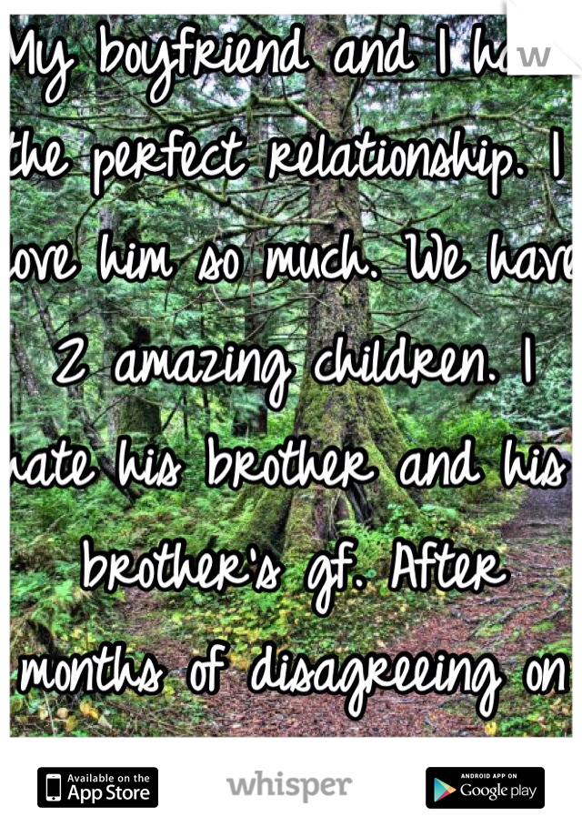 My boyfriend and I have the perfect relationship. I love him so much. We have 2 amazing children. I hate his brother and his brother's gf. After months of disagreeing on the situation. He chose them