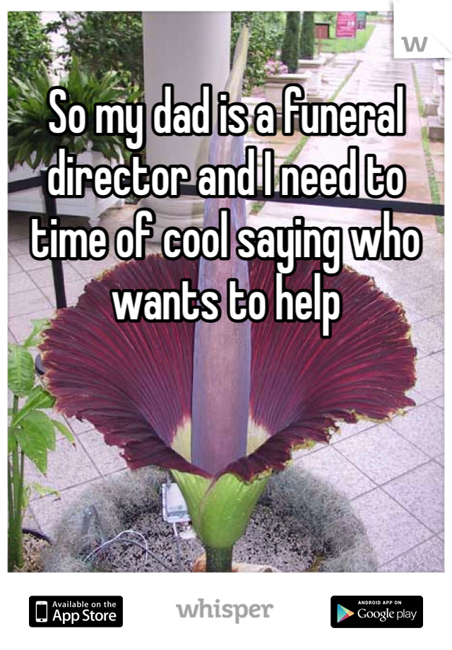 So my dad is a funeral director and I need to time of cool saying who wants to help 